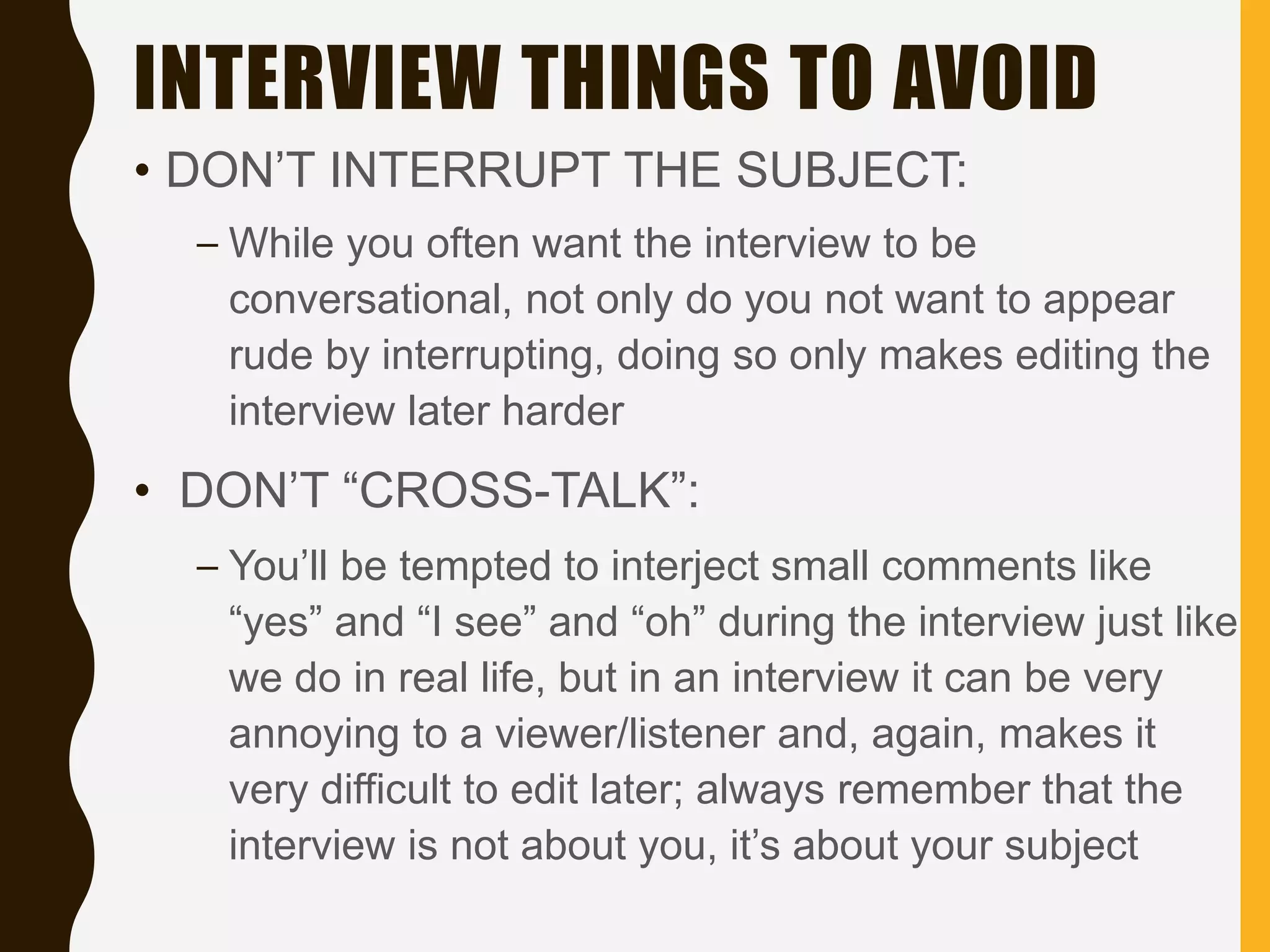INTERVIEW THINGS TO AVOID
• DON’T INTERRUPT THE SUBJECT:
– While you often want the interview to be
conversational, not only do you not want to appear
rude by interrupting, doing so only makes editing the
interview later harder
• DON’T “CROSS-TALK”:
– You’ll be tempted to interject small comments like
“yes” and “I see” and “oh” during the interview just like
we do in real life, but in an interview it can be very
annoying to a viewer/listener and, again, makes it
very difficult to edit later; always remember that the
interview is not about you, it’s about your subject
 