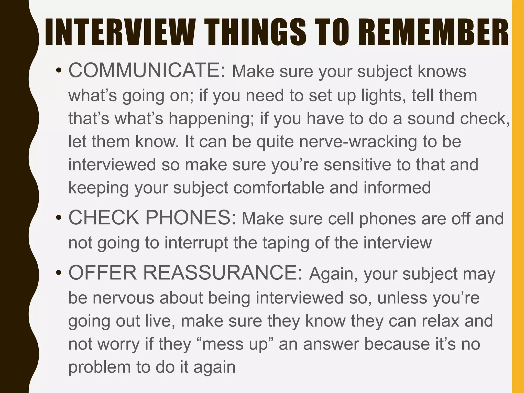 INTERVIEW THINGS TO REMEMBER
• COMMUNICATE: Make sure your subject knows
what’s going on; if you need to set up lights, tell them
that’s what’s happening; if you have to do a sound check,
let them know. It can be quite nerve-wracking to be
interviewed so make sure you’re sensitive to that and
keeping your subject comfortable and informed
• CHECK PHONES: Make sure cell phones are off and
not going to interrupt the taping of the interview
• OFFER REASSURANCE: Again, your subject may
be nervous about being interviewed so, unless you’re
going out live, make sure they know they can relax and
not worry if they “mess up” an answer because it’s no
problem to do it again
 