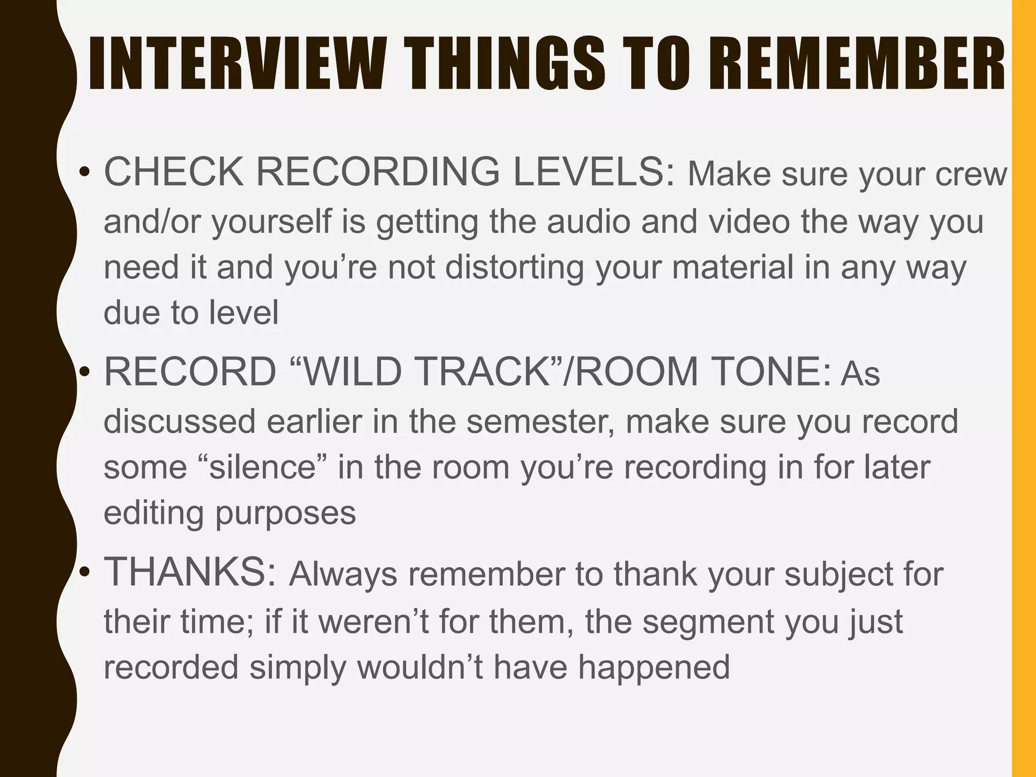 INTERVIEW THINGS TO REMEMBER
• CHECK RECORDING LEVELS: Make sure your crew
and/or yourself is getting the audio and video the way you
need it and you’re not distorting your material in any way
due to level
• RECORD “WILD TRACK”/ROOM TONE: As
discussed earlier in the semester, make sure you record
some “silence” in the room you’re recording in for later
editing purposes
• THANKS: Always remember to thank your subject for
their time; if it weren’t for them, the segment you just
recorded simply wouldn’t have happened
 