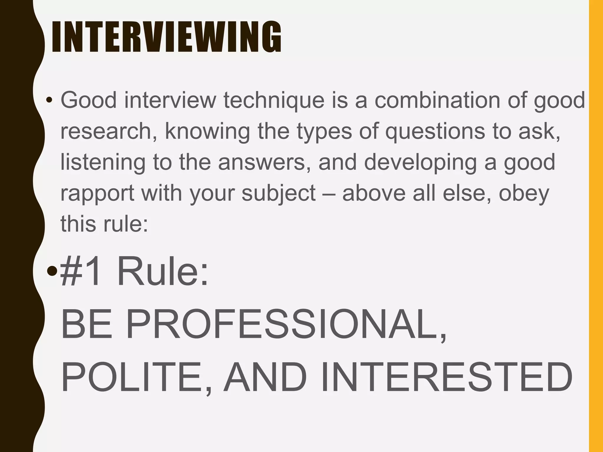 INTERVIEWING
• Good interview technique is a combination of good
research, knowing the types of questions to ask,
listening to the answers, and developing a good
rapport with your subject – above all else, obey
this rule:
•#1 Rule:
BE PROFESSIONAL,
POLITE, AND INTERESTED
 