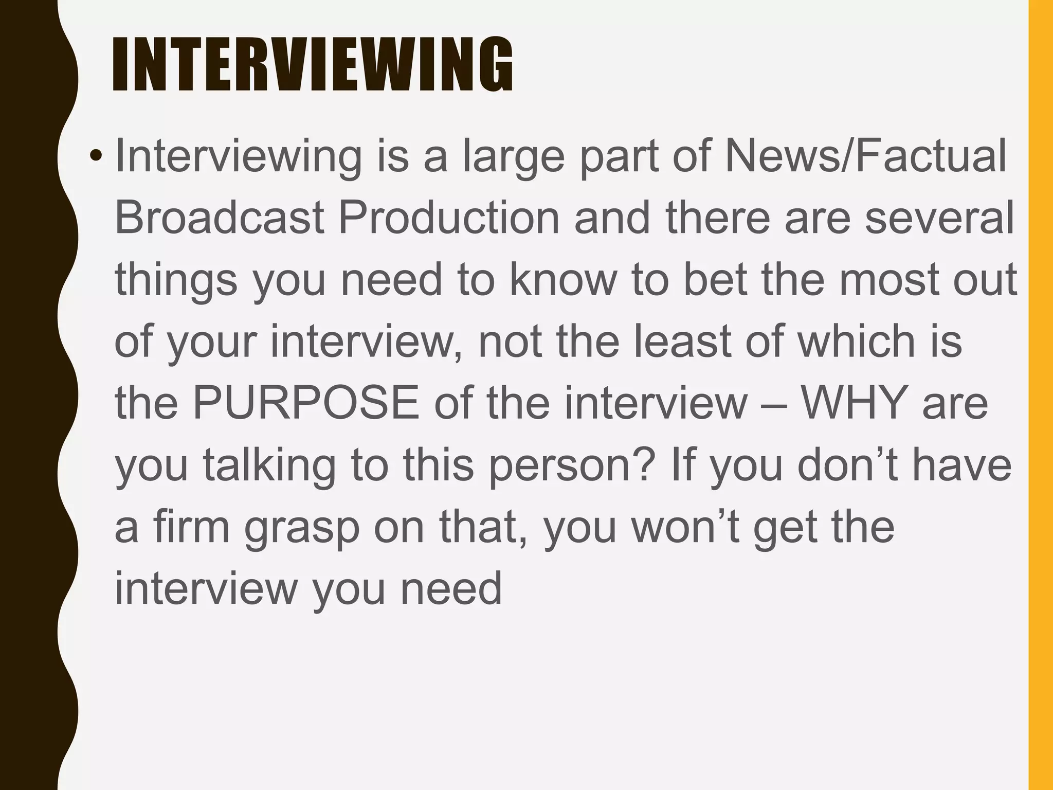 INTERVIEWING
• Interviewing is a large part of News/Factual
Broadcast Production and there are several
things you need to know to bet the most out
of your interview, not the least of which is
the PURPOSE of the interview – WHY are
you talking to this person? If you don’t have
a firm grasp on that, you won’t get the
interview you need
 