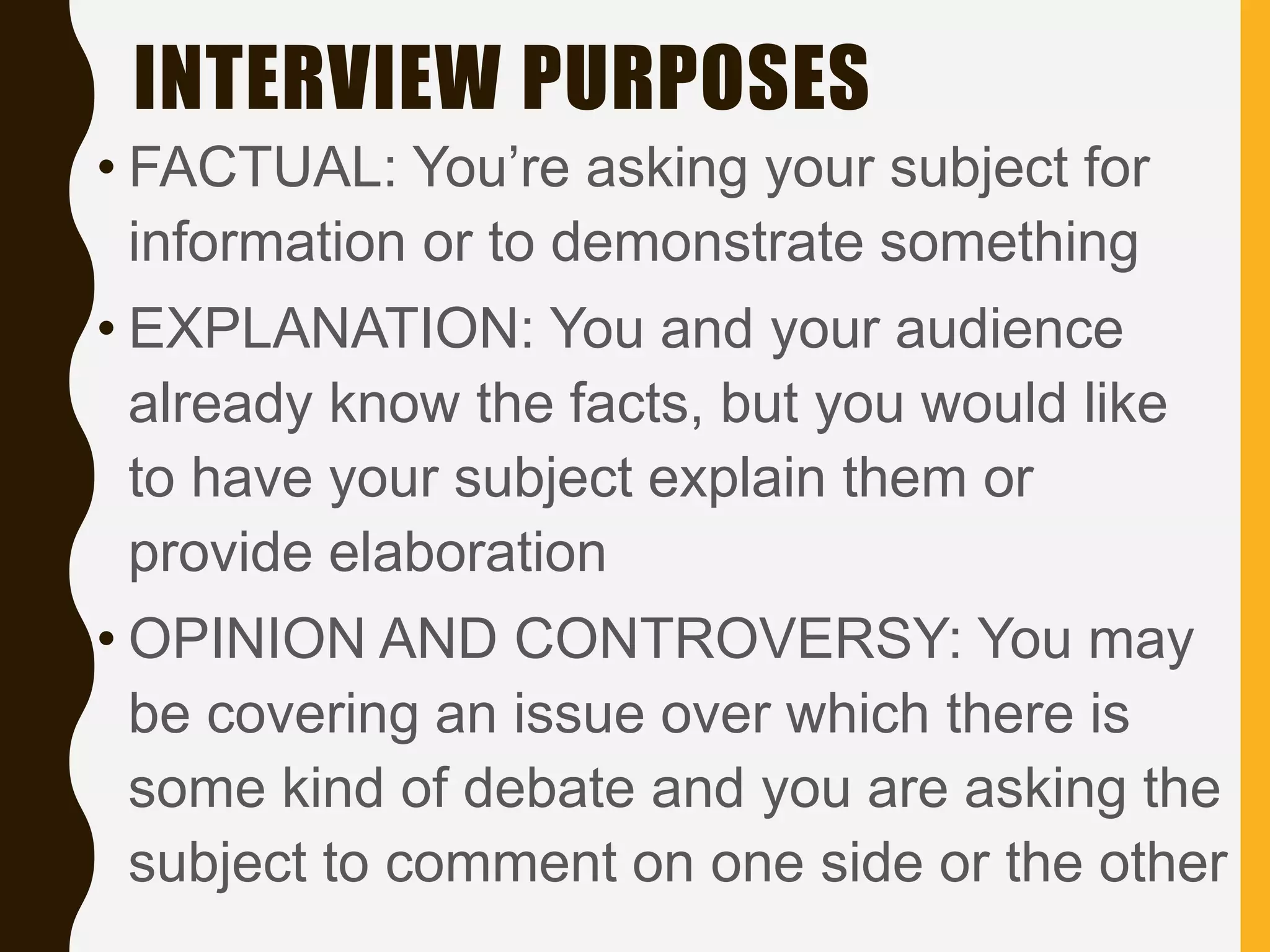 INTERVIEW PURPOSES
• FACTUAL: You’re asking your subject for
information or to demonstrate something
• EXPLANATION: You and your audience
already know the facts, but you would like
to have your subject explain them or
provide elaboration
• OPINION AND CONTROVERSY: You may
be covering an issue over which there is
some kind of debate and you are asking the
subject to comment on one side or the other
 