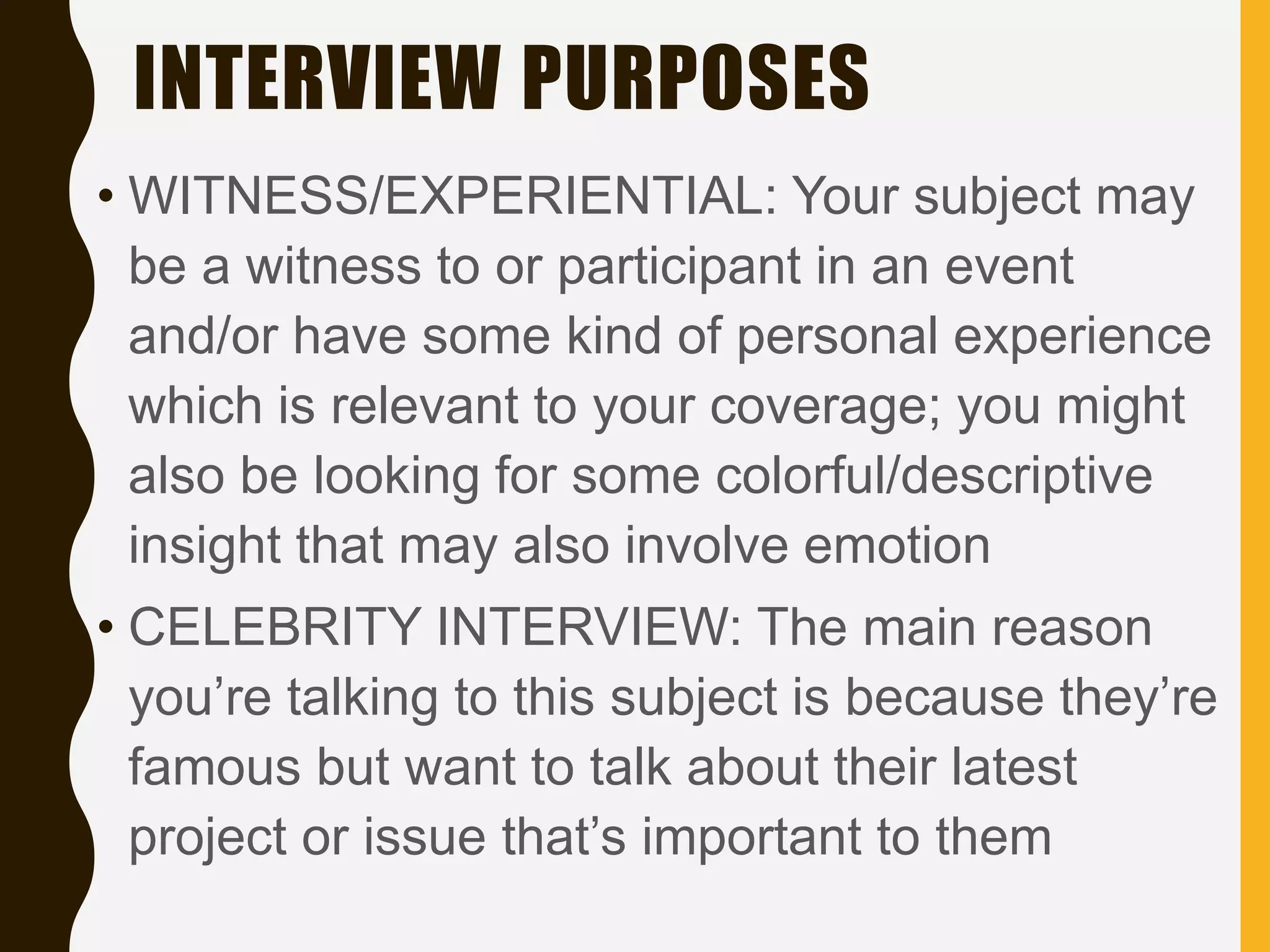 INTERVIEW PURPOSES
• WITNESS/EXPERIENTIAL: Your subject may
be a witness to or participant in an event
and/or have some kind of personal experience
which is relevant to your coverage; you might
also be looking for some colorful/descriptive
insight that may also involve emotion
• CELEBRITY INTERVIEW: The main reason
you’re talking to this subject is because they’re
famous but want to talk about their latest
project or issue that’s important to them
 