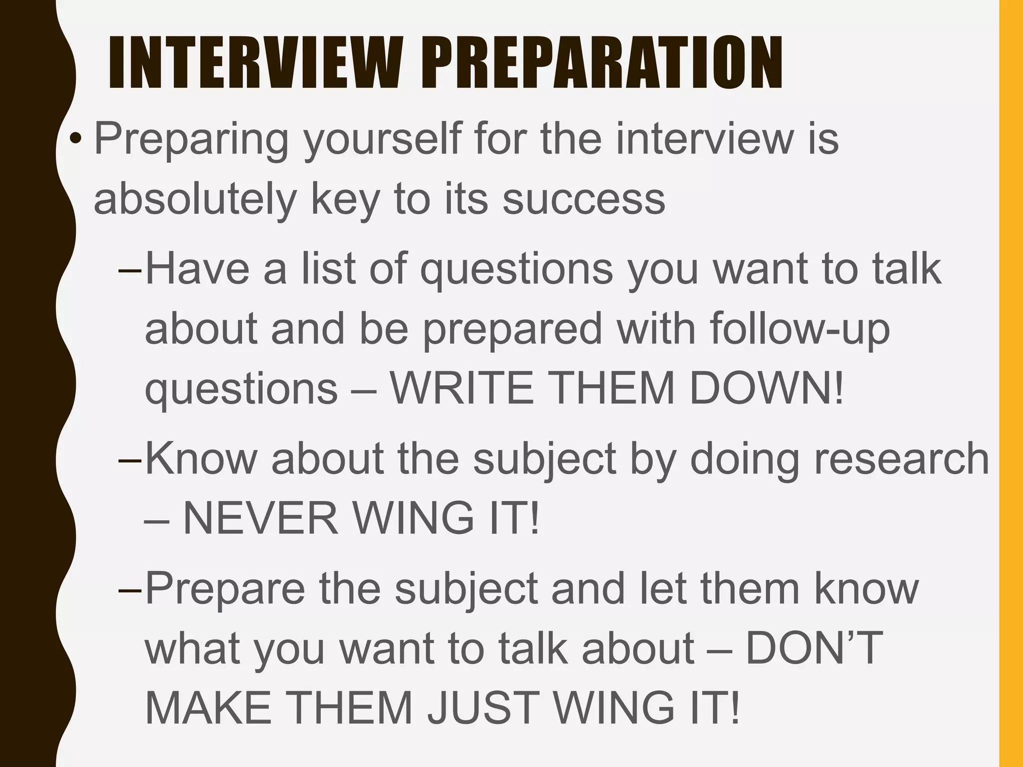 INTERVIEW PREPARATION
• Preparing yourself for the interview is
absolutely key to its success
–Have a list of questions you want to talk
about and be prepared with follow-up
questions – WRITE THEM DOWN!
–Know about the subject by doing research
– NEVER WING IT!
–Prepare the subject and let them know
what you want to talk about – DON’T
MAKE THEM JUST WING IT!
 