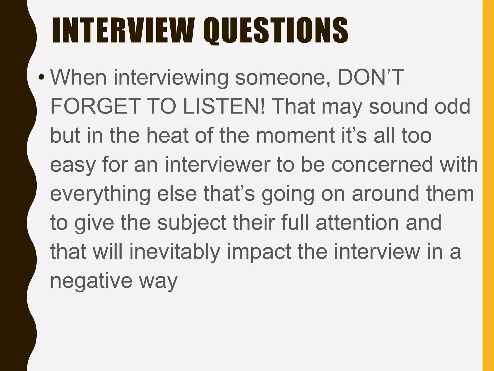 INTERVIEW QUESTIONS
• When interviewing someone, DON’T
FORGET TO LISTEN! That may sound odd
but in the heat of the moment it’s all too
easy for an interviewer to be concerned with
everything else that’s going on around them
to give the subject their full attention and
that will inevitably impact the interview in a
negative way
 