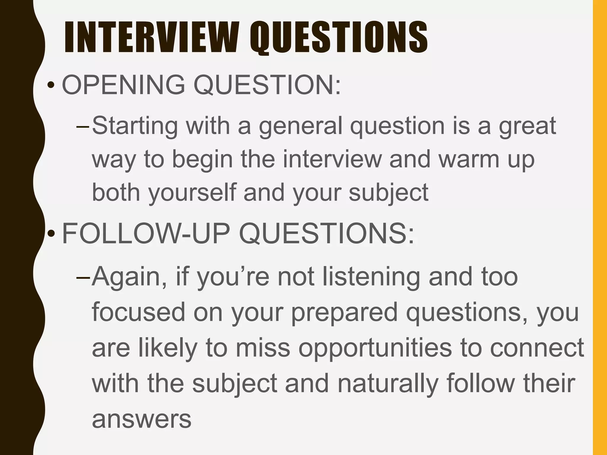 INTERVIEW QUESTIONS
• OPENING QUESTION:
–Starting with a general question is a great
way to begin the interview and warm up
both yourself and your subject
• FOLLOW-UP QUESTIONS:
–Again, if you’re not listening and too
focused on your prepared questions, you
are likely to miss opportunities to connect
with the subject and naturally follow their
answers
 