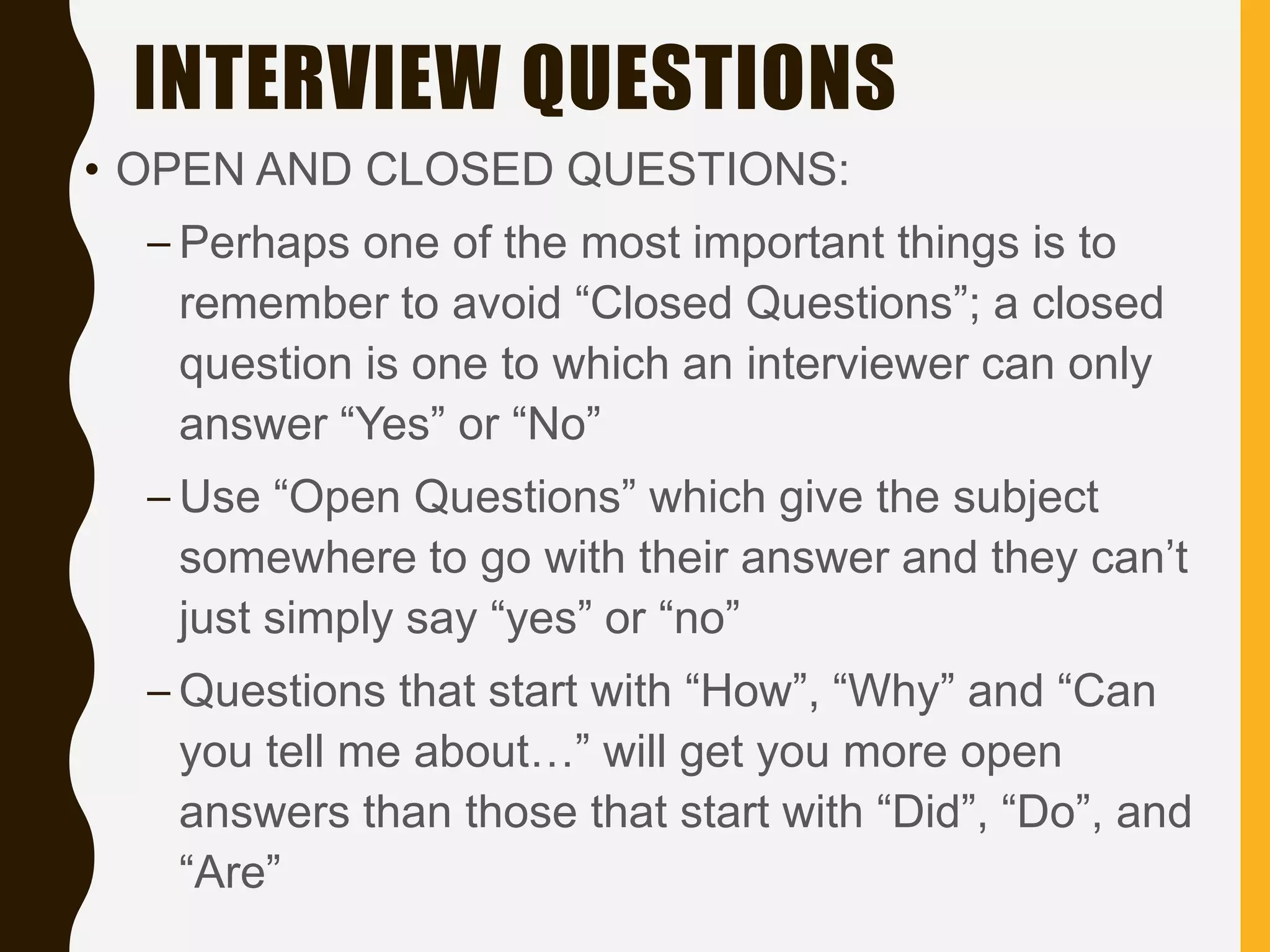 INTERVIEW QUESTIONS
• OPEN AND CLOSED QUESTIONS:
– Perhaps one of the most important things is to
remember to avoid “Closed Questions”; a closed
question is one to which an interviewer can only
answer “Yes” or “No”
– Use “Open Questions” which give the subject
somewhere to go with their answer and they can’t
just simply say “yes” or “no”
– Questions that start with “How”, “Why” and “Can
you tell me about…” will get you more open
answers than those that start with “Did”, “Do”, and
“Are”
 