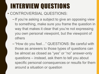 INTERVIEW QUESTIONS
• CONTROVERSIAL QUESTIONS:
– If you’re asking a subject to give an opposing view
to something, make sure you frame the question in
way that makes it clear that you’re not expressing
you own personal viewpoint, but the viewpoint of
others
– “How do you feel…” QUESTIONS: Be careful with
those as answers to those types of questions can
be almost as closed as “yes” or “no” answer-only
questions – instead, ask them to tell you about
specific personal consequences or results for them
around a situation or question
 