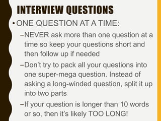 INTERVIEW QUESTIONS
•ONE QUESTION AT A TIME:
–NEVER ask more than one question at a
time so keep your questions short and
then follow up if needed
–Don’t try to pack all your questions into
one super-mega question. Instead of
asking a long-winded question, split it up
into two parts
–If your question is longer than 10 words
or so, then it’s likely TOO LONG!
 