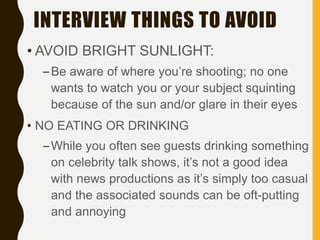 INTERVIEW THINGS TO AVOID
• AVOID BRIGHT SUNLIGHT:
–Be aware of where you’re shooting; no one
wants to watch you or your subject squinting
because of the sun and/or glare in their eyes
• NO EATING OR DRINKING
–While you often see guests drinking something
on celebrity talk shows, it’s not a good idea
with news productions as it’s simply too casual
and the associated sounds can be oft-putting
and annoying
 