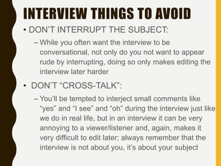 INTERVIEW THINGS TO AVOID
• DON’T INTERRUPT THE SUBJECT:
– While you often want the interview to be
conversational, not only do you not want to appear
rude by interrupting, doing so only makes editing the
interview later harder
• DON’T “CROSS-TALK”:
– You’ll be tempted to interject small comments like
“yes” and “I see” and “oh” during the interview just like
we do in real life, but in an interview it can be very
annoying to a viewer/listener and, again, makes it
very difficult to edit later; always remember that the
interview is not about you, it’s about your subject
 