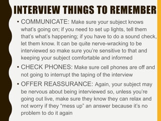 INTERVIEW THINGS TO REMEMBER
• COMMUNICATE: Make sure your subject knows
what’s going on; if you need to set up lights, tell them
that’s what’s happening; if you have to do a sound check,
let them know. It can be quite nerve-wracking to be
interviewed so make sure you’re sensitive to that and
keeping your subject comfortable and informed
• CHECK PHONES: Make sure cell phones are off and
not going to interrupt the taping of the interview
• OFFER REASSURANCE: Again, your subject may
be nervous about being interviewed so, unless you’re
going out live, make sure they know they can relax and
not worry if they “mess up” an answer because it’s no
problem to do it again
 