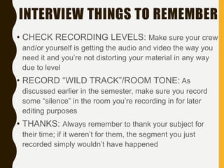 INTERVIEW THINGS TO REMEMBER
• CHECK RECORDING LEVELS: Make sure your crew
and/or yourself is getting the audio and video the way you
need it and you’re not distorting your material in any way
due to level
• RECORD “WILD TRACK”/ROOM TONE: As
discussed earlier in the semester, make sure you record
some “silence” in the room you’re recording in for later
editing purposes
• THANKS: Always remember to thank your subject for
their time; if it weren’t for them, the segment you just
recorded simply wouldn’t have happened
 