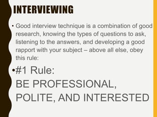 INTERVIEWING
• Good interview technique is a combination of good
research, knowing the types of questions to ask,
listening to the answers, and developing a good
rapport with your subject – above all else, obey
this rule:
•#1 Rule:
BE PROFESSIONAL,
POLITE, AND INTERESTED
 