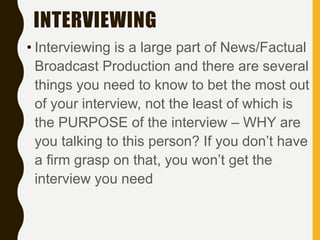 INTERVIEWING
• Interviewing is a large part of News/Factual
Broadcast Production and there are several
things you need to know to bet the most out
of your interview, not the least of which is
the PURPOSE of the interview – WHY are
you talking to this person? If you don’t have
a firm grasp on that, you won’t get the
interview you need
 