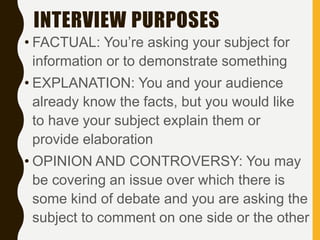INTERVIEW PURPOSES
• FACTUAL: You’re asking your subject for
information or to demonstrate something
• EXPLANATION: You and your audience
already know the facts, but you would like
to have your subject explain them or
provide elaboration
• OPINION AND CONTROVERSY: You may
be covering an issue over which there is
some kind of debate and you are asking the
subject to comment on one side or the other
 