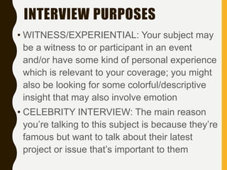 INTERVIEW PURPOSES
• WITNESS/EXPERIENTIAL: Your subject may
be a witness to or participant in an event
and/or have some kind of personal experience
which is relevant to your coverage; you might
also be looking for some colorful/descriptive
insight that may also involve emotion
• CELEBRITY INTERVIEW: The main reason
you’re talking to this subject is because they’re
famous but want to talk about their latest
project or issue that’s important to them
 