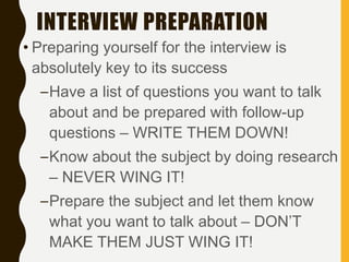 INTERVIEW PREPARATION
• Preparing yourself for the interview is
absolutely key to its success
–Have a list of questions you want to talk
about and be prepared with follow-up
questions – WRITE THEM DOWN!
–Know about the subject by doing research
– NEVER WING IT!
–Prepare the subject and let them know
what you want to talk about – DON’T
MAKE THEM JUST WING IT!
 