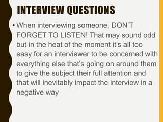 INTERVIEW QUESTIONS
• When interviewing someone, DON’T
FORGET TO LISTEN! That may sound odd
but in the heat of the moment it’s all too
easy for an interviewer to be concerned with
everything else that’s going on around them
to give the subject their full attention and
that will inevitably impact the interview in a
negative way
 
