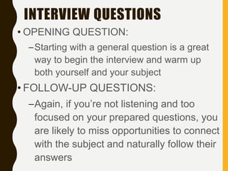 INTERVIEW QUESTIONS
• OPENING QUESTION:
–Starting with a general question is a great
way to begin the interview and warm up
both yourself and your subject
• FOLLOW-UP QUESTIONS:
–Again, if you’re not listening and too
focused on your prepared questions, you
are likely to miss opportunities to connect
with the subject and naturally follow their
answers
 