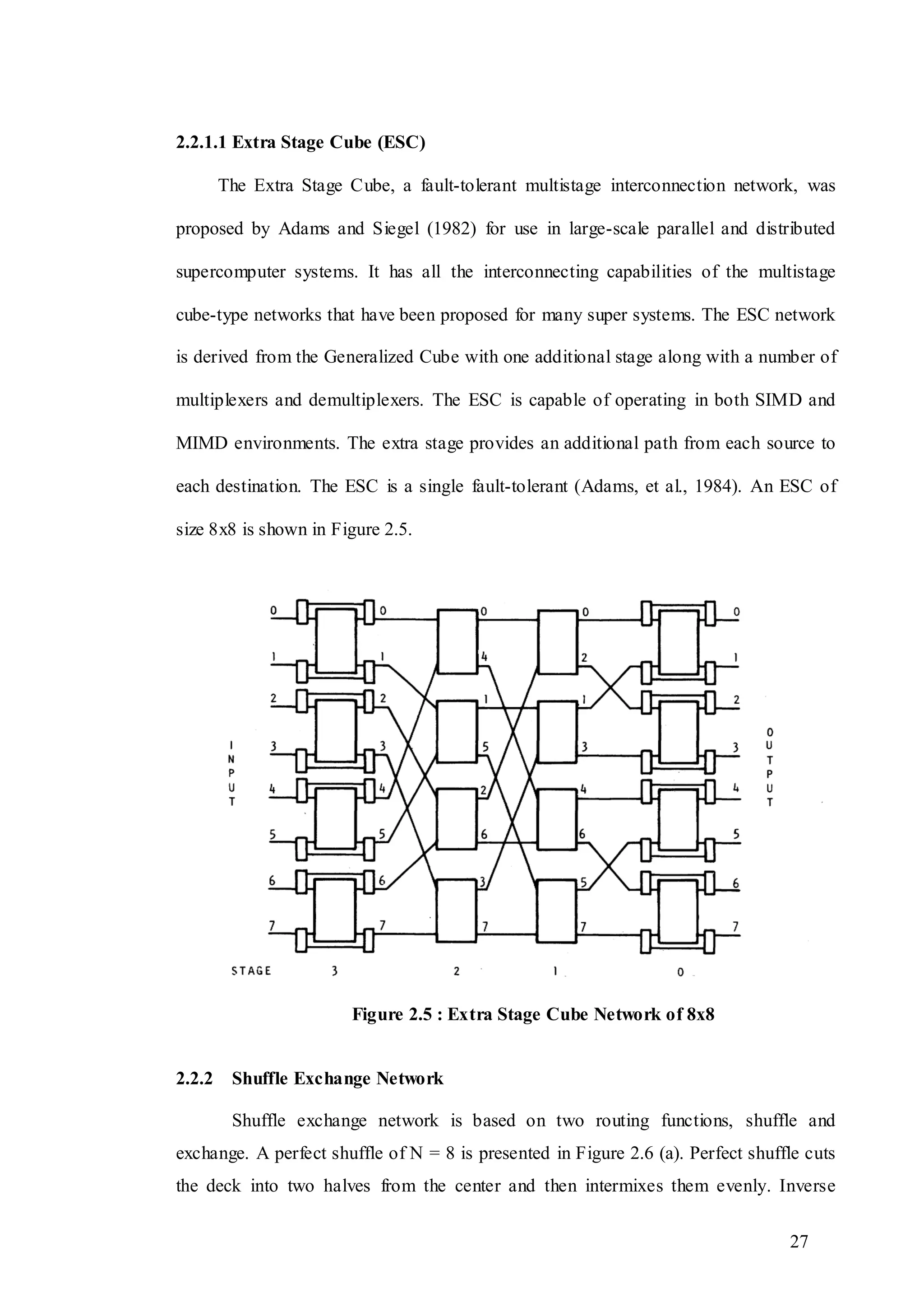 27
2.2.1.1 Extra Stage Cube (ESC)
The Extra Stage Cube, a fault-tolerant multistage interconnection network, was
proposed by Adams and Siegel (1982) for use in large-scale parallel and distributed
supercomputer systems. It has all the interconnecting capabilities of the multistage
cube-type networks that have been proposed for many super systems. The ESC network
is derived from the Generalized Cube with one additional stage along with a number of
multiplexers and demultiplexers. The ESC is capable of operating in both SIMD and
MIMD environments. The extra stage provides an additional path from each source to
each destination. The ESC is a single fault-tolerant (Adams, et al., 1984). An ESC of
size 8x8 is shown in Figure 2.5.
Figure 2.5 : Extra Stage Cube Network of 8x8
2.2.2 Shuffle Exchange Network
Shuffle exchange network is based on two routing functions, shuffle and
exchange. A perfect shuffle of N = 8 is presented in Figure 2.6 (a). Perfect shuffle cuts
the deck into two halves from the center and then intermixes them evenly. Inverse
 