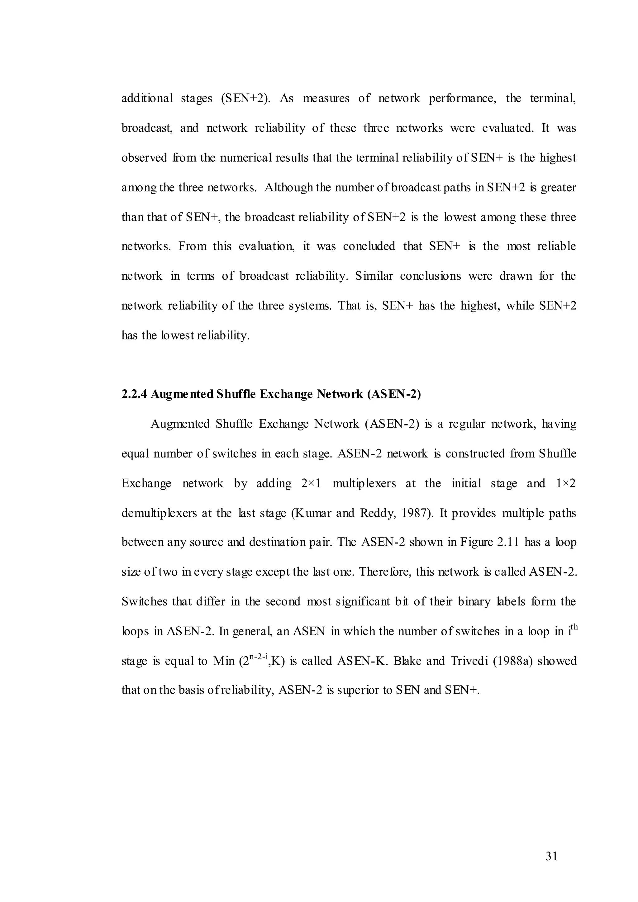 31
additional stages (SEN+2). As measures of network performance, the terminal,
broadcast, and network reliability of these three networks were evaluated. It was
observed from the numerical results that the terminal reliability of SEN+ is the highest
among the three networks. Although the number of broadcast paths in SEN+2 is greater
than that of SEN+, the broadcast reliability of SEN+2 is the lowest among these three
networks. From this evaluation, it was concluded that SEN+ is the most reliable
network in terms of broadcast reliability. Similar conclusions were drawn for the
network reliability of the three systems. That is, SEN+ has the highest, while SEN+2
has the lowest reliability.
2.2.4 Augmented Shuffle Exchange Network (ASEN-2)
Augmented Shuffle Exchange Network (ASEN-2) is a regular network, having
equal number of switches in each stage. ASEN-2 network is constructed from Shuffle
Exchange network by adding 2×1 multiplexers at the initial stage and 1×2
demultiplexers at the last stage (Kumar and Reddy, 1987). It provides multiple paths
between any source and destination pair. The ASEN-2 shown in Figure 2.11 has a loop
size of two in every stage except the last one. Therefore, this network is called ASEN-2.
Switches that differ in the second most significant bit of their binary labels form the
loops in ASEN-2. In general, an ASEN in which the number of switches in a loop in ith
stage is equal to Min (2n-2-i
,K) is called ASEN-K. Blake and Trivedi (1988a) showed
that on the basis of reliability, ASEN-2 is superior to SEN and SEN+.
 