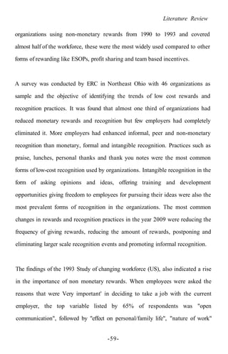 Literature Review
organizations using non-monetary rewards from 1990 to 1993 and covered
almost half of the workforce, these were the most widely used compared to other
forms of rewarding like ESOPs, profit sharing and team based incentives.
A survey was conducted by ERC in Northeast Ohio with 46 organizations as
sample and the objective of identifying the trends of low cost rewards and
recognition practices. It was found that almost one third of organizations had
reduced monetary rewards and recognition but few employers had completely
eliminated it. More employers had enhanced informal, peer and non-monetary
recognition than monetary, formal and intangible recognition. Practices such as
praise, lunches, personal thanks and thank you notes were the most common
forms of low-cost recognition used by organizations. Intangible recognition in the
form of asking opinions and ideas, offering training and development
opportunities giving freedom to employees for pursuing their ideas were also the
most prevalent forms of recognition in the organizations. The most common
changes in rewards and recognition practices in the year 2009 were reducing the
frequency of giving rewards, reducing the amount of rewards, postponing and
eliminating larger scale recognition events and promoting informal recognition.
The findings of the 1993 Study of changing workforce (US), also indicated a rise
in the importance of non monetary rewards. When employees were asked the
reasons that were Very important' in deciding to take a job with the current
employer, the top variable listed by 65% of respondents was "open
communication", followed by "effect on personal/family life", "nature of work"
-59-
 