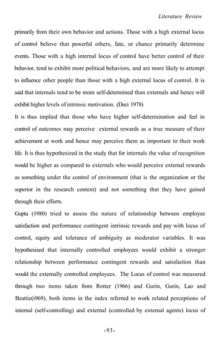 Literature Review
primarily from their own behavior and actions. Those with a high external locus
of control believe that powerful others, fate, or chance primarily determine
events. Those with a high internal locus of control have better control of their
behavior, tend to exhibit more political behaviors, and are more likely to attempt
to influence other people than those with a high external locus of control. It is
said that internals tend to be more self-determined than externals and hence will
exhibit higher levels of intrinsic motivation. (Deci 1978)
It is thus implied that those who have higher self-determination and feel in
control of outcomes may perceive external rewards as a true measure of their
achievement at work and hence may perceive them as important to their work
life. It is thus hypothesized in the study that for internals the value of recognition
would be higher as compared to externals who would perceive external rewards
as something under the control of environment (that is the organization or the
superior in the research context) and not something that they have gained
through their efforts.
Gupta (1980) tried to assess the nature of relationship between employee
satisfaction and performance contingent intrinsic rewards and pay with locus of
control, equity and tolerance of ambiguity as moderator variables. It was
hypothesized that internally controlled employees would exhibit a stronger
relationship between performance contingent rewards and satisfaction than
would the externally controlled employees. The Locus of control was measured
through two items taken from Rotter (1966) and Gurin, Gurin, Lao and
Beattie(i969), both items in the index referred to work related perceptions of
internal (self-controlling) and external (controlled by external agents) locus of
-93-
 