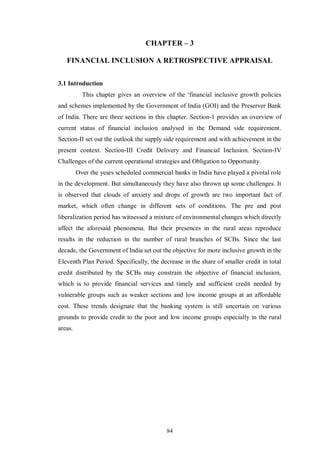 CHAPTER – 3 
FINANCIAL INCLUSION A RETROSPECTIVE APPRAISAL 
84 
3.1 Introduction 
This chapter gives an overview of the ‘financial inclusive growth policies 
and schemes implemented by the Government of India (GOI) and the Preserver Bank 
of India. There are three sections in this chapter. Section-1 provides an overview of 
current status of financial inclusion analysed in the Demand side requirement. 
Section-II set out the outlook the supply side requirement and with achievement in the 
present context. Section-III Credit Delivery and Financial Inclusion. Section-IV 
Challenges of the current operational strategies and Obligation to Opportunity. 
Over the years scheduled commercial banks in India have played a pivotal role 
in the development. But simultaneously they have also thrown up some challenges. It 
is observed that clouds of anxiety and drops of growth are two important fact of 
market, which often change in different sets of conditions. The pre and post 
liberalization period has witnessed a mixture of environmental changes which directly 
affect the aforesaid phenomena. But their presences in the rural areas reproduce 
results in the reduction in the number of rural branches of SCBs. Since the last 
decade, the Government of India set out the objective for more inclusive growth in the 
Eleventh Plan Period. Specifically, the decrease in the share of smaller credit in total 
credit distributed by the SCBs may constrain the objective of financial inclusion, 
which is to provide financial services and timely and sufficient credit needed by 
vulnerable groups such as weaker sections and low income groups at an affordable 
cost. These trends designate that the banking system is still uncertain on various 
grounds to provide credit to the poor and low income groups especially in the rural 
areas. 
 