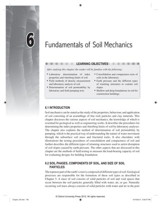 Fundamentals of Soil Mechanics
6.1 INTRODUCTION
Soil mechanics can be stated as the study of the properties, behaviour, and application
of soil consisting of an assemblage of ﬁne rock particles and clay minerals. This
chapter discusses the various aspects of soil mechanics, the knowledge of which is
essential for geological as well as engineering works. It describes the procedures for
determining the index properties and Atterberg limits of soil by laboratory analyses.
The chapter also explains the method of determination of soil permeability by
pumping, which is the practical way of understanding the nature of water movement
through the subsurface soil mass and fractured rocks. It also elucidates with
illustrations the testing procedures of consolidation and compactness of soil and
further describes the different types of retaining structures used to arrest disruption
of soil slopes caused by earth pressure. The other aspects that are discussed in this
chapter are the methods of ﬁeld testing to measure the load-bearing capacity of soil
for evaluating designs for building foundation.
6.2 SOIL PHASES, COMPONENTS OF SOIL, AND SIZE OF SOIL
PARTICLES
The topmost part of the earth’s crust is composed of different types of soil. Geological
processes are responsible for the formation of these soil types as described in
Chapter 5. A mass of soil consists of solid particles of soil and void spaces that
occur between the soil particles generally ﬁlled with water, air, or gas. Naturally
occurring soil mass always consists of solid particles with water and air in the pore
LEARNING OBJECTIVES
After studying this chapter, the reader will be familiar with the following:
• Laboratory determination of index
properties and Atterberg limits of soil
• Field methods of density measurement
and laboratory analysis of soil
• Determination of soil permeability by
laboratory and ﬁeld pumping tests
• Consolidation and compactness tests of
soils in the laboratory
• Earth pressure and the different types
of retaining structures to contain soil
slopes
• Shallow and deep foundations in soil for
construction buildings
66
Chapter_06.indd 106Chapter_06.indd 106 10/18/2012 5:59:07 PM10/18/2012 5:59:07 PM
© Oxford University Press 2012. All rights reserved.
 