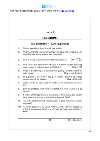 18 XII – Chemistry
AK
Unit - 2
SOLUTIONS
VSA QUESTIONS (1 - MARK QUESTIONS)
1. Give an example of ‘liquid in solid’ type solution.
2. Which type of solid solution will result by mixing two solid components with
large difference in the sizes of their molecules?
3. What is meant by semimolar and decimolar solutions?
M M
,
2 10
 
 
 
Ans.:
4. What will be the mole fraction of water in C2H5OH solution containing
equal number of moles of water and C2H5OH? [Ans. : 0.5]
5. Which of the following is a dimensionless quantity : molarity, molality or
mole fraction? [Ans. : mole fraction]
6. 10 g glucose is dissolved in 400 g. of solution. Calculate percentage
concentration of the solution. [Ans. : 2.5% w/w]
7. Gases tend to be less soluble in liquids as the temperature is raised.
Why?
8. State the conditions which must be satisfied if an ideal solution is to be
formed.
9. A mixture of chlorobenzene and bromobenzene forms nearly ideal solution
but a mixture of chloroform and acetone does not. Why?
10. How is the concentration of a solute present in trace amount in a solution
expressed?
*12. N2 and O2 gases have KH values 76.48 kbar and 34.86 kbar respectively
at 293 K temperature. Which one of these will have more solubility in
water?
www.4ono.comFor more important question's visit :
 