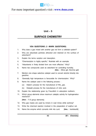43 XII – Chemistry
AK
Unit - 5
SURFACE CHEMISTRY
VSA QUESTIONS (1 - MARK QUESTIONS)
1. Why does a gas mixed with another gas not form a colloidal system?
2. Why are adsorbate particles attracted and retained on the surface of
adsorbent?
3. Explain the terms sorption and desorption.
4. “Chemisorption is highly specific.” Illustrate with an example.
5. “Adsorbents in finely divided form are more effective.” Why?
6. Name two compounds used as adsorbent for controlling humidity.
[Ans. : Silica gel, Alumina gel]
7. Mention one shape selective catalyst used to convert alcohol directly into
gasoline.
8. ‘Generally high temperature is favourable for chemisorption.’ Why?
9. Name the catalyst used in the following process :
(a) Haber’s process for the manufacture of NH3 gas.
(b) Ostwald process for the manufacture of nitric acid.
10. Explain the relationship given by Freundlich in adsorption isotherm.
11. Which group elements show maximum catalytic activity for hydrogenation
reactions?
[Hint : 7–9 group elements]
12. Why gas masks are used by miners in coal mines while working?
13. Write the chemical reaction involved in the preparation of sulphur sol.
14. Name the enzyme which converts milk into curd. [Ans. : lactobacilli]
For more important question's visit : www.4ono.com
 