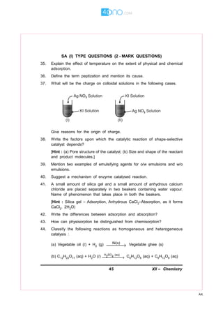 45 XII – Chemistry
AK
SA (I) TYPE QUESTIONS (2 - MARK QUESTIONS)
35. Explain the effect of temperature on the extent of physical and chemical
adsorption.
36. Define the term peptization and mention its cause.
37. What will be the charge on colloidal solutions in the following cases.
Give reasons for the origin of charge.
38. Write the factors upon which the catalytic reaction of shape-selective
catalyst depends?
[Hint : (a) Pore structure of the catalyst; (b) Size and shape of the reactant
and product molecules.]
39. Mention two examples of emulsifying agents for o/w emulsions and w/o
emulsions.
40. Suggest a mechanism of enzyme catalysed reaction.
41. A small amount of silica gel and a small amount of anhydrous calcium
chloride are placed separately in two beakers containing water vapour.
Name of phenomenon that takes place in both the beakers.
[Hint : Silica gel – Adsorption, Anhydrous CaCl2–Absorption, as it forms
CaCl2. 2H2O)
42. Write the differences between adsorption and absorption?
43. How can physisorption be distinguished from chemisorption?
44. Classify the following reactions as homogeneous and heterogeneous
catalysis :
(a) Vegetable oil (l) + H2 (g) Ni(s)
→ Vegetable ghee (s)
(b) C12H22O11 (aq) + H2O (l) H SO (aq)
2 4→ C6H12O6 (aq) + C6H12O6 (aq)
 