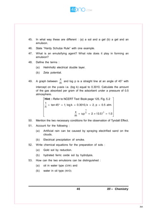 46 XII – Chemistry
AK
45. In what way these are different : (a) a sol and a gel (b) a gel and an
emulsion.
46. State “Hardy Schulze Rule” with one example.
47. What is an emulsifying agent? What role does it play in forming an
emulsion?
48. Define the terms :
(a) Helmholtz electrical double layer.
(b) Zeta potential.
49. A graph between
x
m
and log p is a straight line at an angle of 45° with
intercept on the y-axis i.e. (log k) equal to 0.3010. Calculate the amount
of the gas absorbed per gram of the adsorbent under a pressure of 0.5
atmosphere.
50. Mention the two necessary conditions for the observation of Tyndall Effect.
51. Account for the following :
(a) Artificial rain can be caused by spraying electrified sand on the
clouds.
(b) Electrical precipitation of smoke.
52. Write chemical equations for the preparation of sols :
(a) Gold sol by reduction.
(b) hydrated ferric oxide sol by hydrolysis.
53. How can the two emulsions can be distinguished :
(a) oil in water type (O/W) and
(b) water in oil type (W/O)
 