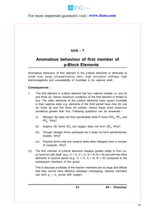 53 XII – Chemistry
AK
Unit - 7
Anomalous behaviour of first member of
p-Block Elements
Anomalous behaviour of first element in the p-block elements is attributed to
small size, large (charge/radius) ratio, high ionization enthapy, high
electronegativity and unavailability of d-orbitals in its valance shell.
Consequences :
1. The first element in p-block element has four valence orbitals i.e. one 2s
and three 2p, Hence maximum covalency of the first element in limited to
four. The other elements of the p-block elements have vacant d-orbitals
in their valence shell, e.g. elements of the third period have nine (9) one
3s, three 3p and five three 3d orbitals. Hence these show maximum
covalence greater than four. Following questions can be answered -
(i) Nitrogen (N) does not from pentahalide while P froms PCl5, PF5, and
PF6
–
. Why?
(ii) Sulphur (S) forms SF6 but oxygen does not form OF6. Why?
(iii) Though nitrogen forms pentoxide but it does not form pentachloride.
Explain. Why?
(iv) Fluorine forms only one oxoacid while other halogens form a number
of oxoacids. Why?
(2) The first member of p-block elements displays greater ability to from p-
p bond (s) with itself, (e.g., C = C, C  C, N = N, N  N) and with the other
elements of second period (e.g., C = O, C  N, N = O) compared to the
subsequent members of the group.
This is because p-orbitals of the heavier members are so large and diffuse
that they cannot have effective sideways overlapping. Heavier members
can form p – d bonds with oxygen.
For more important question's visit : www.4ono.com
 