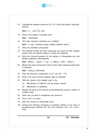 85 XII – Chemistry
AK
14. Calculate the magnetic moment of Cu2+ (Z = 29) on the basis of “spin-only”
formula.
[Hint : µ = n (n + 2) B.M.]
15. What is the shape of chromate ions?
[Hint : Tetrahedral]
16. Why does vanadium pentoxide act a catalyst?
[Hint : In V2O5, Vanadium shows variable oxidation sates.]
17. What are interstitial compounds?
18. The transition metals and their compounds are known for their catalytic
activity. Give two specific reasons to justify the statement.
19. Write the chemical equation for the reaction of thiosulphate ions and
alkaline potassium permanganate.
[Hint : 8MnO4
– + 3S2O3
2– + H2O → 8MnO2 + 2OH– + 6SO4
2–].
20. Mention the name and formula of the ore from which potassium dichromate
is prepared.
[Hint : FeCr2O4 (Chromite)].
21. Write the electronic configuration of Lu3+ (At. No. = 71).
22. What is the most common oxidation state of actinoids?
23. Write the names of the catalyst used in the :
(a) Manufacture of sulphuric acid by contact process.
(b) Manufacture of polythene.
24. Mention the name of the element among lanthanoids known to exhibit +4
oxidation state.
25. Name one ore each of manganese and chromium.
26. Why is Cd2+ ion white?
*27. Draw the structure of dichromate anion.
*28. Arrange the following monoxides of transition metals on the basis of
decreasing basic character TiO, VO, CrO, FeO.[Hint : TiO > VO > CrO >
FeO]
 