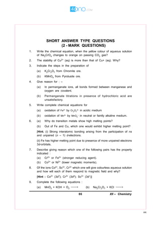 86 XII – Chemistry
AK
SHORT ANSWER TYPE QUESTIONS
(2 - MARK QUESTIONS)
1. Write the chemical equation, when the yellow colour of aqueous solution
of Na2CrO4 changes to orange on passing CO2 gas?
2. The stability of Cu2+ (aq) is more than that of Cu+ (aq). Why?
3. Indicate the steps in the preparation of
(a) K2Cr2O7 from Chromite ore.
(b) KMnO4 from Pyrolusite ore.
4. Give reason for : –
(a) In permanganate ions, all bonds formed between manganese and
oxygen are covalent.
(b) Permanganate titrations in presence of hydrochloric acid are
unsatisfactory.
5. Write complete chemical equations for
(a) oxidation of Fe2+ by Cr2O7
2– in acidic medium
(b) oxidation of Mn2+ by MnO4
– in neutral or faintly alkaline medium.
6. (a) Why do transition metals show high melting points?
(b) Out of Fe and Cu, which one would exhibit higher melting point?
[Hint. (i) Strong interatomic bonding arising from the participation of ns
and unpaired (n – 1) d-electrons.
(ii) Fe has higher melting point due to presence of more unpaired electrons
3d-orbitals.
7. Describe giving reason which one of the following pairs has the property
indicated :
(a) Cr2+ or Fe2+ (stronger reducing agent).
(b) Co2+ or Ni2+ (lower magnetic moments).
8. Of the ions Co2+, Sc3+, Cr3+ which one will give colourless aqueous solution
and how will each of them respond to magnetic field and why?
[Hint : Co2+ (3d7); Cr3+ (3d4); Sc3+ (3d°)]
9. Complete the following equations :
(a) MnO2 + KOH + O2
→ (b) Na2Cr2O7 + KCl →
 