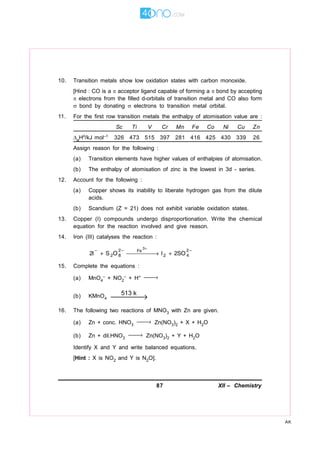 87 XII – Chemistry
AK
10. Transition metals show low oxidation states with carbon monoxide.
[Hind : CO is a  acceptor ligand capable of forming a bond by accepting
 electrons from the filled d-orbitals of transition metal and CO also form
 bond by donating  electrons to transition metal orbital.
11. For the first row transition metals the enthalpy of atomisation value are :
Sc Ti V Cr Mn Fe Co Ni Cu Zn
aH/kJ mol–1 326 473 515 397 281 416 425 430 339 26
Assign reason for the following :
(a) Transition elements have higher values of enthalpies of atomisation.
(b) The enthalpy of atomisation of zinc is the lowest in 3d - series.
12. Account for the following :
(a) Copper shows its inability to liberate hydrogen gas from the dilute
acids.
(b) Scandium (Z = 21) does not exhibit variable oxidation states.
13. Copper (I) compounds undergo disproportionation. Write the chemical
equation for the reaction involved and give reason.
14. Iron (III) catalyses the reaction :
15. Complete the equations :
(a) MnO4
– + NO2
– + H+ →
(b) KMnO4
513 k
→
16. The following two reactions of MNO3 with Zn are given.
(a) Zn + conc. HNO3
→ Zn(NO3)2 + X + H2O
(b) Zn + dil.HNO3
→ Zn(NO3)2 + Y + H2O
Identify X and Y and write balanced equations.
[Hint : X is NO2 and Y is N2O].
 