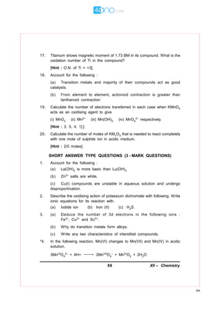 88 XII – Chemistry
AK
17. Titanium shows magnetic moment of 1.73 BM in its compound. What is the
oxidation number of Ti in the compound?
[Hint : O.N. of Ti = +3].
18. Account for the following :
(a) Transition metals and majority of their compounds act as good
catalysts.
(b) From element to element, actionoid contraction is greater than
lanthanoid contraction
19. Calculate the number of electrons transferred in each case when KMnO4
acts as an oxidising agent to give
(i) MnO2 (ii) Mn2+ (iii) Mn(OH)3 (iv) MnO4
2– respectively.
[Hint : 3, 5, 4, 1].]
20. Calculate the number of moles of KMnO4 that is needed to react completely
with one mole of sulphite ion in acidic medium.
[Hint : 2/5 moles].
SHORT ANSWER TYPE QUESTIONS (3 - MARK QUESTIONS)
1. Account for the following :
(a) La(OH)3 is more basic than Lu(OH)3
(b) Zn2+ salts are white.
(c) Cu(I) compounds are unstable in aqueous solution and undergo
disproportination.
2. Describe the oxidising action of potassium dichromate with following. Write
ionic equations for its reaction with.
(a) Iodide ion (b) Iron (II) (c) H2S.
3. (a) Deduce the number of 3d electrons in the following ions :
Fe3+, Cu2+ and Sc3+.
(b) Why do transition metals form alloys.
(c) Write any two characteristics of interstitial compounds.
*4. In the following reaction, Mn(VI) changes to Mn(VII) and Mn(IV) in acidic
solution.
3MnVIO4
2– + 4H+ → 2MnVIIO4
– + MnIVO2 + 2H2O
 