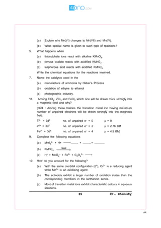 89 XII – Chemistry
AK
(a) Explain why Mn(VI) changes to Mn(VII) and Mn(IV).
(b) What special name is given to such type of reactions?
5. What happens when
(a) thiosulphate ions react with alkaline KMnO4.
(b) ferrous oxalate reacts with acidified KMnO4.
(c) sulphurous acid reacts with acidified KMnO4
Write the chemical equations for the reactions involved.
7. Name the catalysts used in the
(a) manufacture of ammonia by Haber’s Process
(b) oxidation of ethyne to ethanol
(c) photographic industry.
*8. Among TiCl4, VCl3 and FeCl2 which one will be drawn more strongly into
a magnetic field and why?
[Hint : Among these halides the transition metal ion having maximum
number of unpaired electrons will be drawn strongly into the magnetic
field.
Ti4+ = 3d0 no. of unpaired e– = 0 µ = 0
V3+ = 3d2 no. of unpaired e– = 2 µ = 2.76 BM
Fe2+ = 3d6 no. of unpaired e– = 4 µ = 4.9 BM]
9. Complete the following equations
(a) Mn04
2– + H+ → ......... + ...........+ .............
(b) KMnO4
Heat
→
(c) H+ + MnO4
– + Fe2+ + C2O4
2– →
10. How do you account for the following?
(a) With the same d-orbital configuration (d4), Cr2+ is a reducing agent
while Mn3+ is an oxidiising agent.
(b) The actinoids exhibit a larger number of oxidation states than the
corresponding members in the lanthanoid series.
(c) Most of transition metal ions exhibit characteristic colours in aqueous
solutions.
 