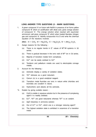 90 XII – Chemistry
AK
LONG ANSWER TYPE QUESTIONS (5 - MARK QUESTIONS)
1. A green compound ‘A’ on fusion with NaOH in presence of air forms yellow
compound ‘B’ which on acidification with dilute acid, gives orange solution
of compound ‘C’. The orange solution when reacted with equimolar
ammonuim salt gives compound ‘D’ which when heated liberates nitrogen
gas and compound ‘A’. Identify compounds A to D and write the chemical
equation of the reactions involved.
[Hint : ‘A’ = CrO3; ‘B’ = Na2CrO4; ‘C’ = Na2Cr2O7 ‘D’ = (NH4)2 Cr2O7
2. Assign reasons for the following :
(a) There is no regular trends in E° values of M2+/M systems in 3d
series.
(b) There is gradual decrease in the ionic radii of M2+ ion in 3d series.
(c) Majority of transition metals form complexes.
(d) Ce3+ can be easily oxidised to Ce4+
(e) Tantalum and palladium metals are used to electroplate coinage
metals.
3. Account for the following :
(a) Actinoids display a variety of oxidation states.
(b) Yb2+ behaves as a good reductant.
(c) Cerium (iv) is a good analytical reagent.
(d) Transition metal fluorides are ionic in nature while chlorides and
bromides are covalent in nature.
(e) Hydrochloric acid attacks all the actinoids.
*4. Explain by giving suitable reason :
(a) Co(II) is stable in aqueous solution but in the presence of complexing
agent it is readily oxidised.
(b) Eu2+, Yb2+ are good reductants whereas Tb4+ is an oxidant.
(c) AgCl dissolves in ammonia solution
(d) Out of Cr2+ or Fe2+, which one is a stronger reducing agent?
(e) The highest oxidation state is exhibited in oxoanions of a transition
metal.
 