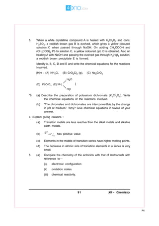 91 XII – Chemistry
AK
5. When a white crystalline compound A is heated with K2Cr2O7 and conc.
H2SO4, a reddish brown gas B is evolved, which gives a yellow coloured
solution C when passed through NaOH. On adding CH3COOH and
(CH3COO)2 Pb to solution C, a yellow coloured ppt. D is obtained. Also on
heating A with NaOH and passing the evolved gas through K2HgI4 solution,
a reddish brown precipitate E is formed.
Identify A, B, C, D and E and write the chemical equations for the reactions
involved.
[Hint : (A) NH4Cl, (B) CrO2Cl2 (g), (C) Na2CrO4
*6. (a) Describe the preparation of potassium dichromate (K2Cr2O7). Write
the chemical equations of the reactions involved.
(b) “The chromates and dichromates are interconvertible by the change
in pH of medium.” Why? Give chemical equations in favour of your
answer.
7. Explain giving reasons :
(a) Transition metals are less reactive than the alkali metals and alkaline
earth metals.
(b) 2+Cu
Cu
E∅
has positive value
(c) Elements in the middle of transition series have higher melting points.
(d) The decrease in atomic size of transition elements in a series is very
small.
8. (a) Compare the chemistry of the actinoids with that of lanthanoids with
reference to—
(i) electronic configuration
(ii) oxidation states
(iii) chemical reactivity.
 