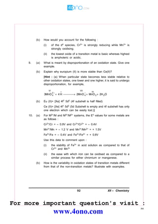 92 XII – Chemistry
AK
(b) How would you account for the following :
(i) of the d4 species, Cr2+ is strongly reducing while Mn3+ is
strongly oxidising.
(ii) the lowest oxide of a transition metal is basic whereas highest
is amphoteric or acidic.
9. (a) What is meant by disproportionation of an oxidation state. Give one
example.
(b) Explain why europium (II) is more stable than Ce(II)?
[Hint : (a) When particular state becomes less stable relative to
other oxidation states, one lower and one higher, it is said to undergo
disproportionation, for example,
(b) Eu (II)= [Xe] 4f7 5d0 (4f subshell is half filled)
Ce (II)= [Xe] 4f1 5d0 (5d Subshell is empty and 4f subshell has only
one electron which can be easily lost.)]
10. (a) For M2+/M and M3+/M2+ systems, the E values for some metals are
as follows :
Cr2+/Cr = – 0.9V and Cr3+/Cr2+ = – 0.4V
Mn2+/Mn = – 1.2 V and Mn3+/Mn2+ = + 1.5V
Fe2+/Fe = – 0.4V and Fe3+/Fe2+ = + 0.8V
Use this data to comment upon :
(i) the stability of Fe3+ in acid solution as compared to that of
Cr3+ and Mn3+
(ii) the ease with which iron can be oxidised as compared to a
similar process for either chromium or manganese.
(b) How is the variability in oxidation states of transition metals different
from that of the non-transition metals? Illustrate with examples.
For more important question's visit :
www.4ono.com
 