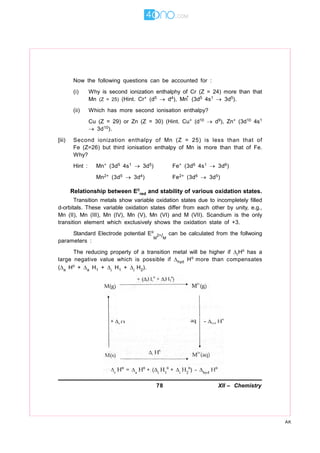 78 XII – Chemistry
AK
Now the following questions can be accounted for :
(i) Why is second ionization enthalphy of Cr (Z = 24) more than that
Mn (Z = 25) (Hint. Cr+ (d5  d4), Mn
+
(3d5 4s1  3d5).
(ii) Which has more second ionisation enthalpy?
Cu (Z = 29) or Zn (Z = 30) (Hint. Cu+ (d10  d9), Zn+ (3d10 4s1
 3d10).
[iii) Second ionization enthalpy of Mn (Z = 25) is less than that of
Fe (Z=26) but third ionisation enthalpy of Mn is more than that of Fe.
Why?
Hint : Mn+ (3d5 4s1  3d5) Fe+ (3d6 4s1  3d6)
Mn2+ (3d5  3d4) Fe2+ (3d6  3d5)
Relationship between E
red and stability of various oxidation states.
Transition metals show variable oxidation states due to incompletely filled
d-orbitals. These variable oxidation states differ from each other by unity, e.g.,
Mn (II), Mn (III), Mn (IV), Mn (V), Mn (VI) and M (VII). Scandium is the only
transition element which exclusively shows the oxidation state of +3.
Standard Electrode potential E
M
2+/M
can be calculated from the follwoing
parameters :
The reducing property of a transition metal will be higher if rH has a
large negative value which is possible if hyd H more than compensates
(a H + a H1 + i H1 + i H2).
 