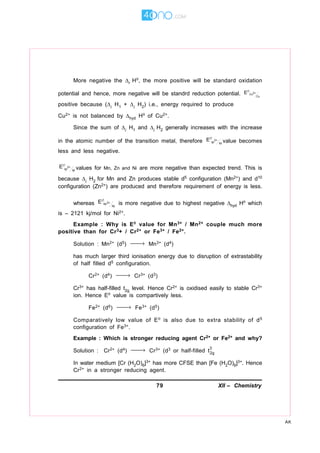 79 XII – Chemistry
AK
More negative the r H, the more positive will be standard oxidation
potential and hence, more negative will be standrd reduction potential. 2+Cu
Cu
E∅
positive because (i H1 + i H2) i.e., energy required to produce
Cu2+ is not balanced by hyd H of Cu2+.
Since the sum of i H1 and i H2 generally increases with the increase
in the atomic number of the transition metal, therefore 2+
M M
E∅
value becomes
less and less negative.
2+
M M
E∅
values for Mn, Zn and Ni are more negative than expected trend. This is
because i H2 for Mn and Zn produces stable d5 configuration (Mn2+) and d10
configuration (Zn2+) are produced and therefore requirement of energy is less.
whereas 2+Ni
Ni
E∅
is more negative due to highest negative hyd H which
is – 2121 kj/mol for Ni2+.
Example : Why is E value for Mn3+ / Mn2+ couple much more
positive than for Cr3+ / Cr2+ or Fe3+ / Fe2+.
Solution : Mn2+ (d5) → Mn3+ (d4)
has much larger third ionisation energy due to disruption of extrastability
of half filled d5 configuration.
Cr2+ (d4) → Cr3+ (d3)
Cr3+ has half-filled t2g level. Hence Cr2+ is oxidised easily to stable Cr3+
ion. Hence E value is compartively less.
Fe2+ (d6) → Fe3+ (d5)
Comparatively low value of E is also due to extra stability of d5
configuration of Fe3+.
Example : Which is stronger reducing agent Cr2+ or Fe2+ and why?
Solution : Cr2+ (d4) → Cr3+ (d3 or half-filled t
3
2g
In water medium [Cr (H2O)6]3+ has more CFSE than [Fe (H2O)6]3+. Hence
Cr2+ in a stronger reducing agent.
 