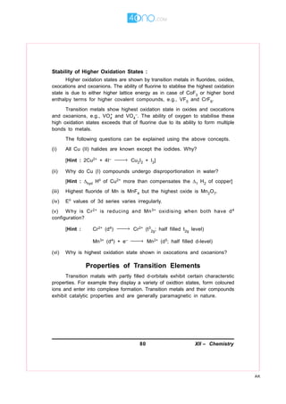 80 XII – Chemistry
AK
Stability of Higher Oxidation States :
Higher oxidation states are shown by transition metals in fluorides, oxides,
oxocations and oxoanions. The ability of fluorine to stablise the highest oxidation
state is due to either higher lattice energy as in case of CoF3 or higher bond
enthalpy terms for higher covalent compounds, e.g., VF5 and CrF6.
Transition metals show highest oxidation state in oxides and oxocations
and oxoanions, e.g., VO4
+ and VO4
–. The ability of oxygen to stabilise these
high oxidation states exceeds that of fluorine due to its ability to form multiple
bonds to metals.
The following questions can be explained using the above concepts.
(i) All Cu (II) halides are known except the iodides. Why?
[Hint : 2Cu2+ + 4I– → Cu2I2 + I2]
(ii) Why do Cu (I) compounds undergo disproportionation in water?
[Hint : hyd H of Cu2+ more than compensates the 1 H2 of copper]
(iii) Highest fluoride of Mn is MnF4 but the highest oxide is Mn2O7.
(iv) E values of 3d series varies irregularly.
(v) Why is Cr2+ is reducing and Mn3+ oxidising when both have d4
configuration?
[Hint : Cr2+ (d4) → Cr2+ (t3
2g; half filled t2g level)
Mn3+ (d4) + e– → Mn2+ (d5; half filled d-level)
(vi) Why is highest oxidation state shown in oxocations and oxoanions?
Properties of Transition Elements
Transition matals with partly filled d-orbitals exhibit certain characterstic
properties. For example they display a variety of oxidtion states, form coloured
ions and enter into complexe formation. Transition metals and their compounds
exhibit catalytic properties and are generally paramagnetic in nature.
 