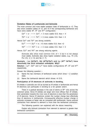 83 XII – Chemistry
AK
Oxidation States of Lanthanoids and Actinoids
The most common and most stable oxidation state of lanthanoids is +3. They
also show oxidation states of +2, and +4 if the corresponding lanthanoid ions
have extra stable 4f0, 4f7 and 4f14 configuration.
Ce4+ + e– → Ce3+, + 3 more stable O.S. than + 4
Tb2+ + e– → Tb3+, + 3 more stable O.S. than + 4
Hence Ce4+ and Tb4+ are strong oxidants.
Eu2+ → Eu3+ + e–, +3 more stable O.S. than +2
Yb2+ → Yb3+ + e–, + 3 more stable O.S. than + 3
Hence, Eu2+ and Yb2+ are strong reducing agents.
Actinoids also show most common O.S. of + 3 but it is not always
most stable. Actinoids also show higher oxidation states, e.g., Th (+4),
Pa (+5), U (+ 6) and Np (+ 7).
Example : La (5d16s2), Gd (4f75d16s2) and Lu (4f14 5d16s2) have
abnormally low third ionisation enthalpies. Why?
Solution : La3+, Gd3+ and Lu3+ have stable configurations 4f0, 4f7 and 4f14
respectively.
Answer the following question –
(i) Name the two members of lanthanoid series which show + 2 oxidation
state
(ii) Name the lanthanoid element which shows +4 O.S.
Participation of 5f electrons of actinoids in bonding.
5f orbitals in actinoids are not as burried as 4f orbials in lanthanoids and hence
5f electrons can participate in bonding to a far greater extent.
There in a gradual decrease in the size of atoms or M3+ ions across the
actionoid series. Since 5f orbitals are larger and more diffuse than 4f orbitals,
their penetration towards the inner core of electrons is less than the penetration
of 4f elecrons. Hence 5f electrons screen the nuclear charge less effectively
than 4f electrons in lanthanoids. Consequently effective nuclear charge in
actinoids increases at faster rate as compared with lanthanoids. Hence actinoid
contraction from element to element is more than the lanthanoid contraction.
The following question can explained with the above reasoning :
Explain why Actinoid contraction from element to element is greater than
lanthanoid contraction.
 