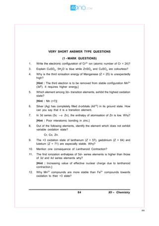 84 XII – Chemistry
AK
VERY SHORT ANSWER TYPE QUESTIONS
(1 - MARK QUESTIONS)
1. Write the electronic configuration of Cr3+ ion (atomic number of Cr = 24)?
3. Explain CuSO4. 5H2O is blue while ZnSO4 and CuSO4 are colourless?
4. Why is the third ionisation energy of Manganese (Z = 25) is unexpectedly
high?
[Hint : The third electron is to be removed from stable configuration Mn2+
(3d5). It requires higher energy.]
5. Which element among 3d– transition elements, exhibit the highest oxidation
state?
[Hint : Mn (+7)]
6. Silver (Ag) has completely filled d-orbitals (4d10) in its ground state. How
can you say that it is a transition element.
7. In 3d series (Sc → Zn), the enthalpy of atomisation of Zn is low. Why?
[Hint : Poor interatomic bonding in zinc.]
8. Out of the following elements, identify the element which does not exhibit
variable oxidation state?
Cr, Co, Zn.
9. The +3 oxidation state of lanthanum (Z = 57), gadolinium (Z = 64) and
lutetium (Z = 71) are especially stable. Why?
10. Mention one consequence of Lanthanoid Contraction?
11. The first ionization enthalpies of 5d– series elements is higher than those
of 3d and 4d series elements why?
[Hint : Increasing value of effective nuclear charge due to lanthanoid
contraction.]
12. Why Mn2+ compounds are more stable than Fe2+ compounds towards
oxidation to their +3 state?
 