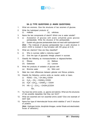 139 XII – Chemistry
AK
SA (I) TYPE QUESTIONS (2 - MARK QUESTIONS)
1. What are anomers. Give the structures of two anomers of glucose.
2. Write the hydrolysed products of
(i) maltose (ii) cellulose.
3. Name the two components of starch? Which one is water soluble?
4. (i) Acetylation of glucose with acetic anhydride gives glucose
pentaacetate. Write the structure of the pentaacetate.
(ii) Explain why glucose pentaacetate does not react with hydroxylamine?
[Hint : The molecule of glucose pentaacetate has a cyclic structure in
which –CHO is involved in ring formation with OH group at C–5]
5. What are vitamins? How are they classified?
6. (i) Why is sucrose called a reducing sugar?
(ii) Give the type of glycosidic linkage present in sucrose.
7. Classify the following as monosaccharides or oligosaccharides.
(i) Ribose (ii) Maltose
(iii) Galactose (iv) Lactose
8. Write the products of oxidation of glucose with
(a) Bromine water (b) Nitric acid
9. State two main differences between globular and fibrous proteins.
10. Classify the following -amino acids as neutral, acidic or basic.
(i) HOOC – CH2 – CH (NH2) COOH
(ii) C6H5 – CH2 – CH(NH2) COOH
(iii) H2N – (CH2)4 – CH(NH2) – COOH
(iv)
11. You have two amino acids, i,e. glycine and alanine. What are the structures
of two possible dipeptides that they can form?
12. What are essential and non essential amino acids? Give one example of
each type.
13. Name four type of intermolecular forces which stabilize 2° and 3° structure
of proteins.
[Hint : Hydrogen bonds, disulphide linkages, vander Waals and electrostatic
forces of attraction.]
 