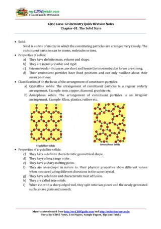 Material downloaded from http://myCBSEguide.com and http://onlineteachers.co.in
Portal for CBSE Notes, Test Papers, Sample Papers, Tips and Tricks
CBSE Class-12 Chemistry Quick Revision Notes
Chapter-01: The Solid State
• Solid:
Solid is a state of matter in which the constituting particles are arranged very closely. The
constituent particles can be atoms, molecules or ions.
• Properties of solids:
a) They have definite mass, volume and shape.
b) They are incompressible and rigid.
c) Intermolecular distances are short and hence the intermolecular forces are strong.
d) Their constituent particles have fixed positions and can only oscillate about their
mean positions.
• Classification of on the basis of the arrangement of constituent particles:
a) Crystalline solids: The arrangement of constituent particles is a regular orderly
arrangement. Example: iron, copper, diamond, graphite etc.
b) Amorphous solids: The arrangement of constituent particles is an irregular
arrangement. Example: Glass, plastics, rubber etc.
• Properties of crystalline solids:
c) They have a definite characteristic geometrical shape.
d) They have a long range order.
e) They have a sharp melting point.
f) They are anisotropic in nature i.e. their physical properties show different values
when measured along different directions in the same crystal.
g) They have a definite and characteristic heat of fusion.
h) They are called true solids.
i) When cut with a sharp edged tool, they split into two pieces and the newly generated
surfaces are plain and smooth.
 